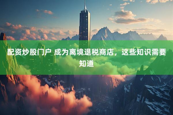 配资炒股门户 成为离境退税商店，这些知识需要知道