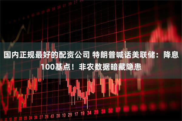 国内正规最好的配资公司 特朗普喊话美联储：降息100基点！非农数据暗藏隐患