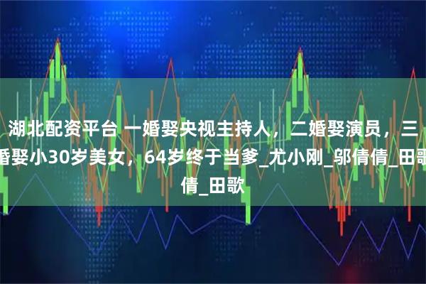 湖北配资平台 一婚娶央视主持人，二婚娶演员，三婚娶小30岁美女，64岁终于当爹_尤小刚_邬倩倩_田歌