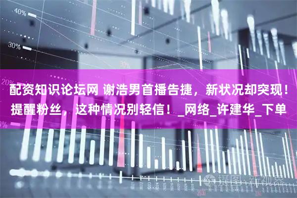 配资知识论坛网 谢浩男首播告捷，新状况却突现！提醒粉丝，这种情况别轻信！_网络_许建华_下单